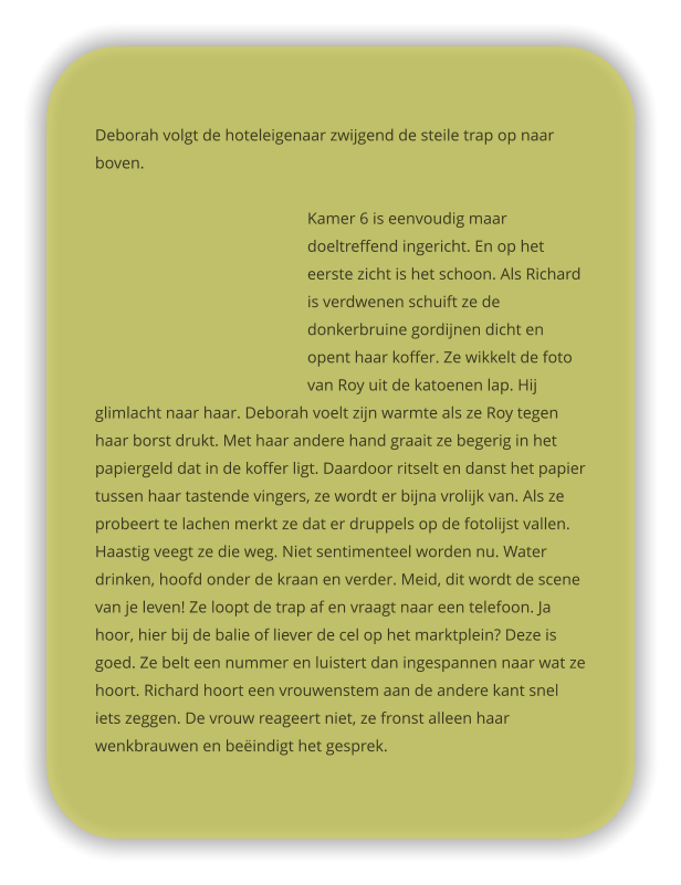 Deborah volgt de hoteleigenaar zwijgend de steile trap op naar boven.   Kamer 6 is eenvoudig maar doeltreffend ingericht. En op het eerste zicht is het schoon. Als Richard is verdwenen schuift ze de donkerbruine gordijnen dicht en opent haar koffer. Ze wikkelt de foto van Roy uit de katoenen lap. Hij glimlacht naar haar. Deborah voelt zijn warmte als ze Roy tegen haar borst drukt. Met haar andere hand graait ze begerig in het papiergeld dat in de koffer ligt. Daardoor ritselt en danst het papier tussen haar tastende vingers, ze wordt er bijna vrolijk van. Als ze probeert te lachen merkt ze dat er druppels op de fotolijst vallen. Haastig veegt ze die weg. Niet sentimenteel worden nu. Water drinken, hoofd onder de kraan en verder. Meid, dit wordt de scene van je leven! Ze loopt de trap af en vraagt naar een telefoon. Ja hoor, hier bij de balie of liever de cel op het marktplein? Deze is goed. Ze belt een nummer en luistert dan ingespannen naar wat ze hoort. Richard hoort een vrouwenstem aan de andere kant snel iets zeggen. De vrouw reageert niet, ze fronst alleen haar wenkbrauwen en beëindigt het gesprek.