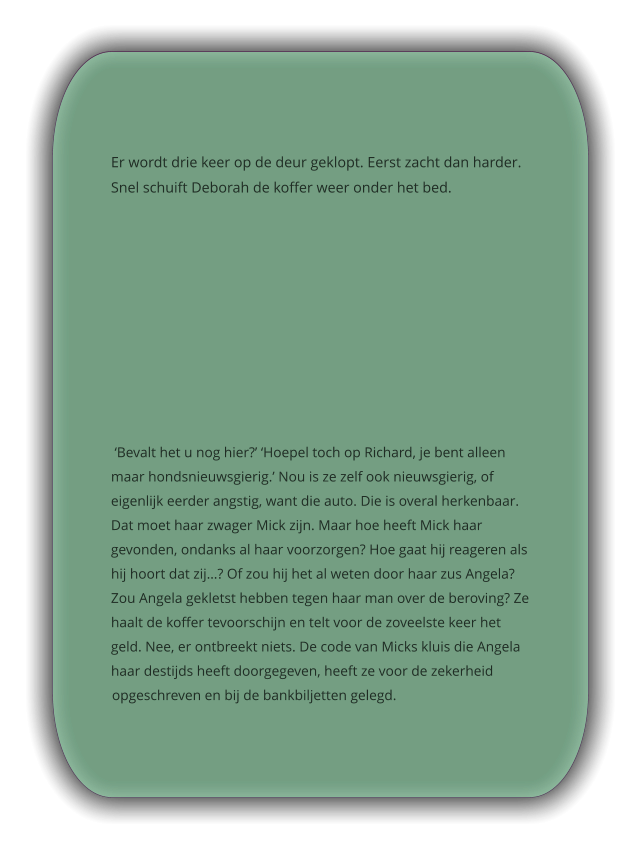 Er wordt drie keer op de deur geklopt. Eerst zacht dan harder. Snel schuift Deborah de koffer weer onder het bed.   ‘Bevalt het u nog hier?’ ‘Hoepel toch op Richard, je bent alleen maar hondsnieuwsgierig.’ Nou is ze zelf ook nieuwsgierig, of eigenlijk eerder angstig, want die auto. Die is overal herkenbaar. Dat moet haar zwager Mick zijn. Maar hoe heeft Mick haar gevonden, ondanks al haar voorzorgen? Hoe gaat hij reageren als hij hoort dat zij…? Of zou hij het al weten door haar zus Angela? Zou Angela gekletst hebben tegen haar man over de beroving? Ze haalt de koffer tevoorschijn en telt voor de zoveelste keer het geld. Nee, er ontbreekt niets. De code van Micks kluis die Angela haar destijds heeft doorgegeven, heeft ze voor de zekerheid opgeschreven en bij de bankbiljetten gelegd.