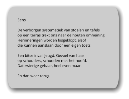Eens  De verborgen systematiek van stoelen en tafels  op een terras trekt ons naar de houten omheining.  Herinneringen worden losgeklopt, alsof  die kunnen aanslaan door een eigen toets.   Een bitse inval. Jeugd. Gevoel van haar  op schouders, schudden met het hoofd. Dat zwierige gebaar, heel even maar.  En dan weer terug.