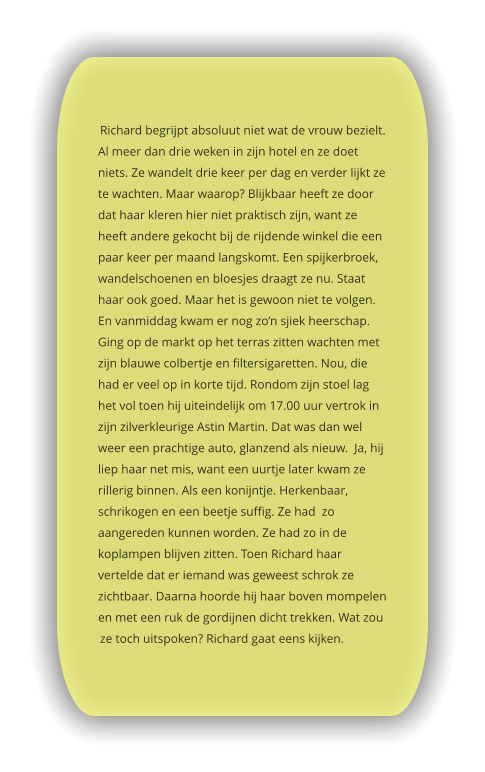Richard begrijpt absoluut niet wat de vrouw bezielt. Al meer dan drie weken in zijn hotel en ze doet niets. Ze wandelt drie keer per dag en verder lijkt ze te wachten. Maar waarop? Blijkbaar heeft ze door dat haar kleren hier niet praktisch zijn, want ze heeft andere gekocht bij de rijdende winkel die een paar keer per maand langskomt. Een spijkerbroek, wandelschoenen en bloesjes draagt ze nu. Staat haar ook goed. Maar het is gewoon niet te volgen. En vanmiddag kwam er nog zo’n sjiek heerschap. Ging op de markt op het terras zitten wachten met zijn blauwe colbertje en filtersigaretten. Nou, die had er veel op in korte tijd. Rondom zijn stoel lag het vol toen hij uiteindelijk om 17.00 uur vertrok in zijn zilverkleurige Astin Martin. Dat was dan wel weer een prachtige auto, glanzend als nieuw.  Ja, hij liep haar net mis, want een uurtje later kwam ze rillerig binnen. Als een konijntje. Herkenbaar, schrikogen en een beetje suffig. Ze had  zo aangereden kunnen worden. Ze had zo in de koplampen blijven zitten. Toen Richard haar vertelde dat er iemand was geweest schrok ze zichtbaar. Daarna hoorde hij haar boven mompelen en met een ruk de gordijnen dicht trekken. Wat zou ze toch uitspoken? Richard gaat eens kijken.