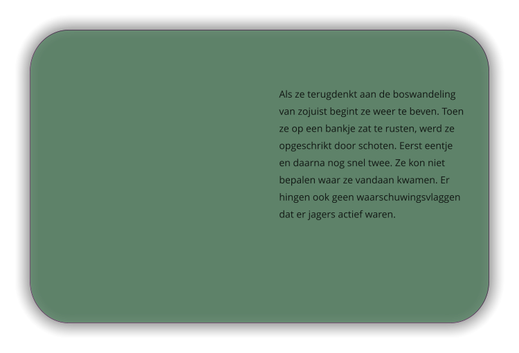 Als ze terugdenkt aan de boswandeling van zojuist begint ze weer te beven. Toen ze op een bankje zat te rusten, werd ze opgeschrikt door schoten. Eerst eentje en daarna nog snel twee. Ze kon niet bepalen waar ze vandaan kwamen. Er hingen ook geen waarschuwingsvlaggen dat er jagers actief waren.