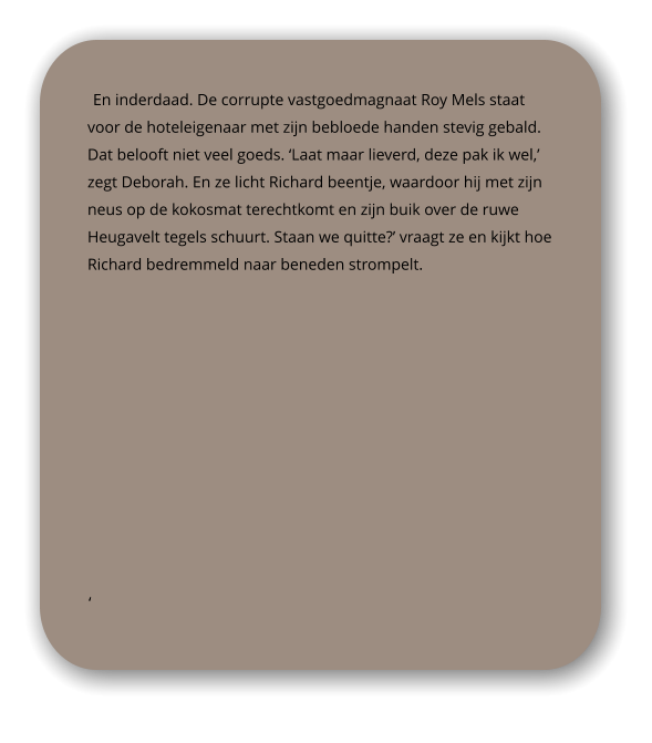 En inderdaad. De corrupte vastgoedmagnaat Roy Mels staat voor de hoteleigenaar met zijn bebloede handen stevig gebald. Dat belooft niet veel goeds. ‘Laat maar lieverd, deze pak ik wel,’ zegt Deborah. En ze licht Richard beentje, waardoor hij met zijn neus op de kokosmat terechtkomt en zijn buik over de ruwe Heugavelt tegels schuurt. Staan we quitte?’ vraagt ze en kijkt hoe Richard bedremmeld naar beneden strompelt.  ‘