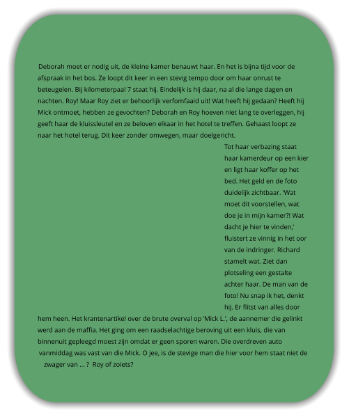 Deborah moet er nodig uit, de kleine kamer benauwt haar. En het is bijna tijd voor de afspraak in het bos. Ze loopt dit keer in een stevig tempo door om haar onrust te beteugelen. Bij kilometerpaal 7 staat hij. Eindelijk is hij daar, na al die lange dagen en nachten. Roy! Maar Roy ziet er behoorlijk verfomfaaid uit! Wat heeft hij gedaan? Heeft hij Mick ontmoet, hebben ze gevochten? Deborah en Roy hoeven niet lang te overleggen, hij geeft haar de kluissleutel en ze beloven elkaar in het hotel te treffen. Gehaast loopt ze naar het hotel terug. Dit keer zonder omwegen, maar doelgericht.  Tot haar verbazing staat haar kamerdeur op een kier en ligt haar koffer op het bed. Het geld en de foto duidelijk zichtbaar. ‘Wat moet dit voorstellen, wat doe je in mijn kamer?! Wat dacht je hier te vinden,’ fluistert ze vinnig in het oor van de indringer. Richard stamelt wat. Ziet dan plotseling een gestalte achter haar. De man van de foto! Nu snap ik het, denkt hij. Er flitst van alles door hem heen. Het krantenartikel over de brute overval op ‘Mick L.’, de aannemer die gelinkt werd aan de maffia. Het ging om een raadselachtige beroving uit een kluis, die van binnenuit gepleegd moest zijn omdat er geen sporen waren. Die overdreven auto vanmiddag was vast van die Mick. O jee, is de stevige man die hier voor hem staat niet de zwager van … ?  Roy of zoiets?