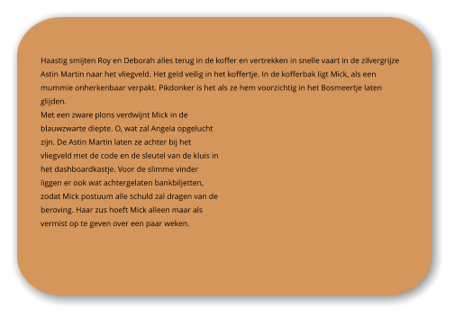 Haastig smijten Roy en Deborah alles terug in de koffer en vertrekken in snelle vaart in de zilvergrijze Astin Martin naar het vliegveld. Het geld veilig in het koffertje. In de kofferbak ligt Mick, als een mummie onherkenbaar verpakt. Pikdonker is het als ze hem voorzichtig in het Bosmeertje laten glijden.  Met een zware plons verdwijnt Mick in de blauwzwarte diepte. O, wat zal Angela opgelucht zijn. De Astin Martin laten ze achter bij het vliegveld met de code en de sleutel van de kluis in het dashboardkastje. Voor de slimme vinder liggen er ook wat achtergelaten bankbiljetten, zodat Mick postuum alle schuld zal dragen van de beroving. Haar zus hoeft Mick alleen maar als vermist op te geven over een paar weken.