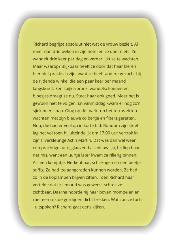 Richard begrijpt absoluut niet wat de vrouw bezielt. Al meer dan drie weken in zijn hotel en ze doet niets. Ze wandelt drie keer per dag en verder lijkt ze te wachten. Maar waarop? Blijkbaar heeft ze door dat haar kleren hier niet praktisch zijn, want ze heeft andere gekocht bij de rijdende winkel die een paar keer per maand langskomt. Een spijkerbroek, wandelschoenen en bloesjes draagt ze nu. Staat haar ook goed. Maar het is gewoon niet te volgen. En vanmiddag kwam er nog zo’n sjiek heerschap. Ging op de markt op het terras zitten wachten met zijn blauwe colbertje en filtersigaretten. Nou, die had er veel op in korte tijd. Rondom zijn stoel lag het vol toen hij uiteindelijk om 17.00 uur vertrok in zijn zilverkleurige Astin Martin. Dat was dan wel weer een prachtige auto, glanzend als nieuw.  Ja, hij liep haar net mis, want een uurtje later kwam ze rillerig binnen. Als een konijntje. Herkenbaar, schrikogen en een beetje suffig. Ze had  zo aangereden kunnen worden. Ze had zo in de koplampen blijven zitten. Toen Richard haar vertelde dat er iemand was geweest schrok ze zichtbaar. Daarna hoorde hij haar boven mompelen en met een ruk de gordijnen dicht trekken. Wat zou ze toch uitspoken? Richard gaat eens kijken.